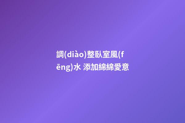 調(diào)整臥室風(fēng)水 添加綿綿愛意